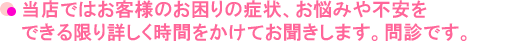 当店ではお客様のお困りの症状、お悩みや不安をできる限り詳しく時間をかけてお聞きします。問診です。