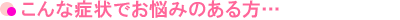 こんな症状でお悩みのある方…