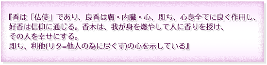 『香は「仏使」であり、良香は膚・内臓・心、即ち、心身全てに良く作用し、好香は信仰に通じる。香木は、我が身を燃やして人に香りを授け、その人を幸せにする。即ち、利他(リタ=他人の為に尽くす)の心を示している』