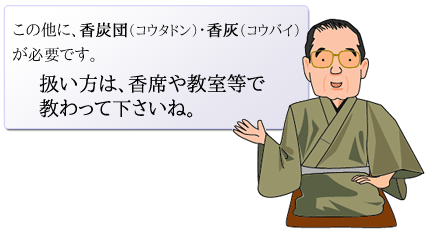 この他に、香炭団（コウタドン）・香灰（コウバイ）が必要です。<br>
扱い方は、香席や教室等で教わって下さいね。