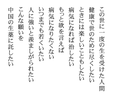 この世に一度の生を受けた人間　健康で世のために尽くしたい　ときには楽しいこともしたい　病気になれば治したい　もっと欲を言えば　病気になりたくない　いつまでも若くいたい　人に強いと羨ましがられたい　こんな願いを　中国の生薬に託したい