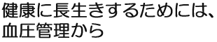 健康に長生きするためには、血圧管理から